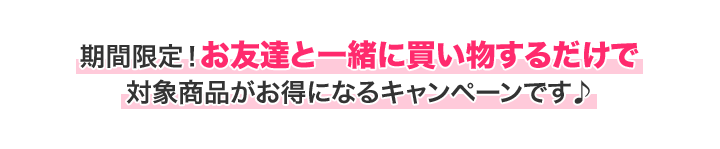 期間限定!お友達と一緒に買い物するだけで対象商品がお得になるキャンペーンです♪