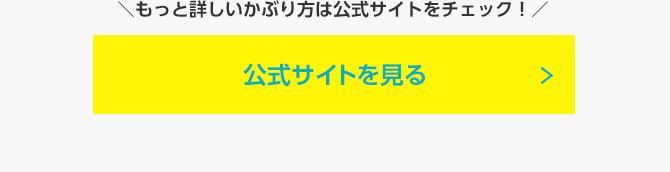 もっと詳しいかぶり方は公式サイトをチェック!公式サイトを見る